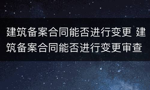 建筑备案合同能否进行变更 建筑备案合同能否进行变更审查