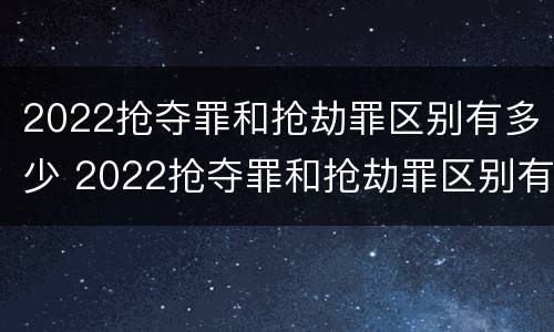 2022抢夺罪和抢劫罪区别有多少 2022抢夺罪和抢劫罪区别有多少种