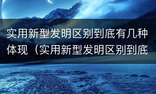 实用新型发明区别到底有几种体现（实用新型发明区别到底有几种体现形式）