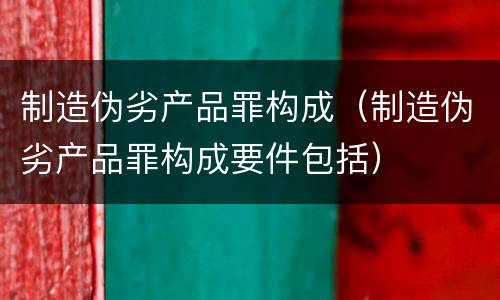 制造伪劣产品罪构成（制造伪劣产品罪构成要件包括）