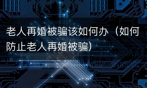 老人再婚被骗该如何办（如何防止老人再婚被骗）