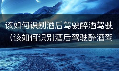 该如何识别酒后驾驶醉酒驾驶（该如何识别酒后驾驶醉酒驾驶人员）