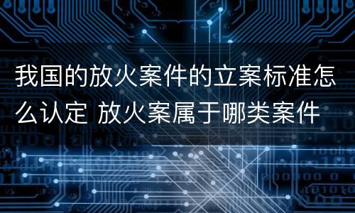 我国的放火案件的立案标准怎么认定 放火案属于哪类案件