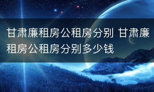 甘肃廉租房公租房分别 甘肃廉租房公租房分别多少钱