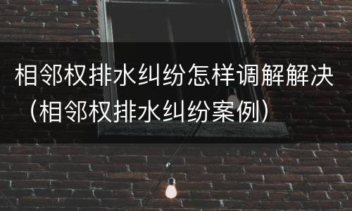 相邻权排水纠纷怎样调解解决（相邻权排水纠纷案例）