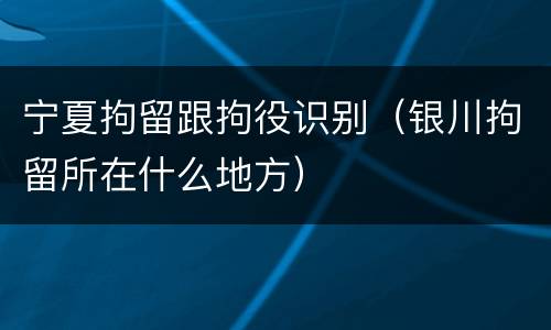 宁夏拘留跟拘役识别（银川拘留所在什么地方）