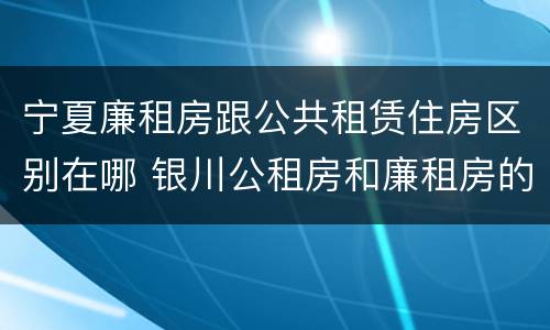 宁夏廉租房跟公共租赁住房区别在哪 银川公租房和廉租房的区别