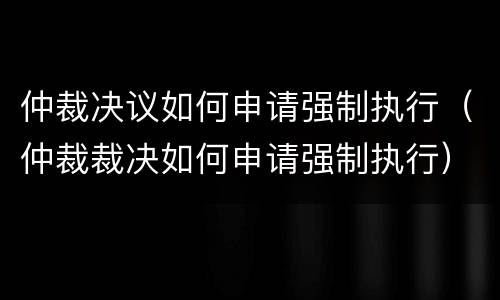 仲裁决议如何申请强制执行（仲裁裁决如何申请强制执行）