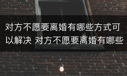 对方不愿要离婚有哪些方式可以解决 对方不愿要离婚有哪些方式可以解决问题