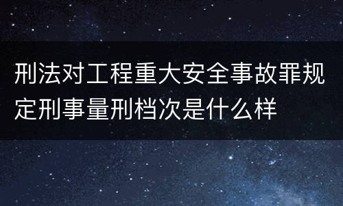 刑法对工程重大安全事故罪规定刑事量刑档次是什么样