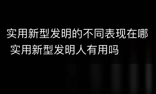 实用新型发明的不同表现在哪 实用新型发明人有用吗