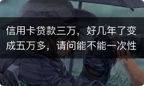 信用卡贷款三万，好几年了变成五万多，请问能不能一次性只还本金