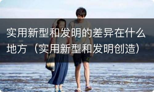 实用新型和发明的差异在什么地方（实用新型和发明创造）