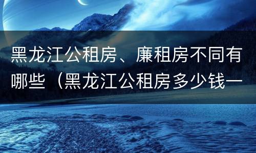 黑龙江公租房、廉租房不同有哪些（黑龙江公租房多少钱一个月）