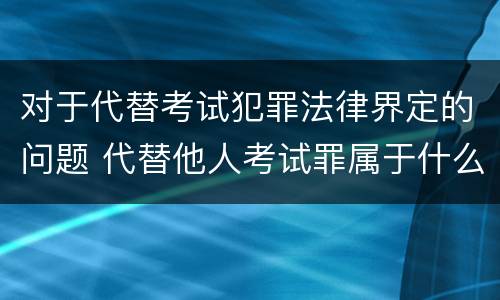 对于代替考试犯罪法律界定的问题 代替他人考试罪属于什么类犯罪