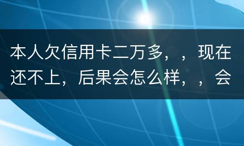 本人欠信用卡二万多，，现在还不上，后果会怎么样，，会不会坐牢