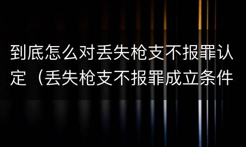 到底怎么对丢失枪支不报罪认定（丢失枪支不报罪成立条件）
