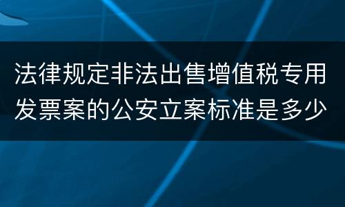 法律规定非法出售增值税专用发票案的公安立案标准是多少