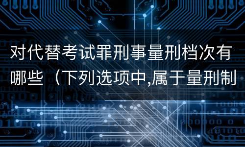 对代替考试罪刑事量刑档次有哪些（下列选项中,属于量刑制度的有）