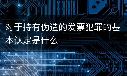 对于持有伪造的发票犯罪的基本认定是什么
