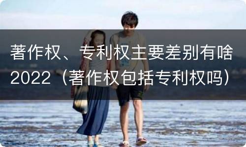 著作权、专利权主要差别有啥2022（著作权包括专利权吗）