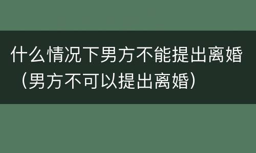 什么情况下男方不能提出离婚（男方不可以提出离婚）