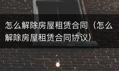怎么解除房屋租赁合同（怎么解除房屋租赁合同协议）