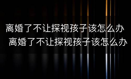 离婚了不让探视孩子该怎么办 离婚了不让探视孩子该怎么办呢