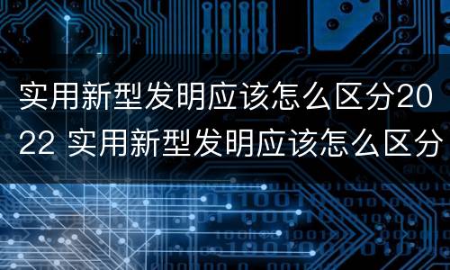 实用新型发明应该怎么区分2022 实用新型发明应该怎么区分2022版本