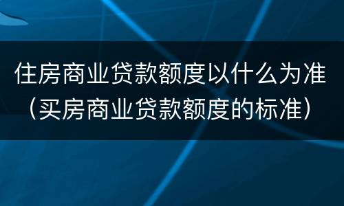 住房商业贷款额度以什么为准（买房商业贷款额度的标准）