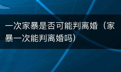 一次家暴是否可能判离婚（家暴一次能判离婚吗）