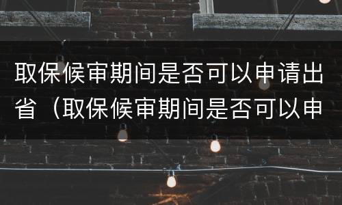 取保候审期间是否可以申请出省（取保候审期间是否可以申请出省打工）