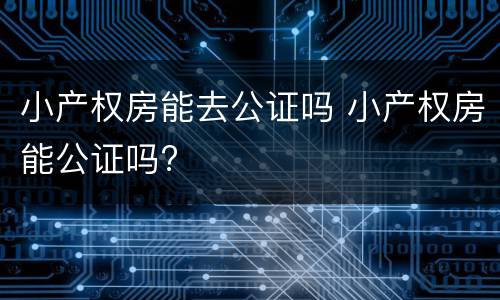 小产权房能去公证吗 小产权房能公证吗?