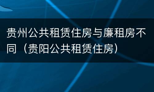 贵州公共租赁住房与廉租房不同（贵阳公共租赁住房）