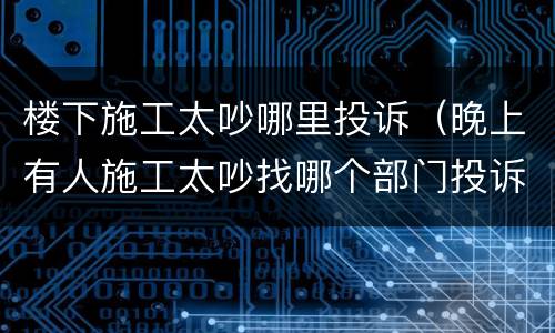楼下施工太吵哪里投诉（晚上有人施工太吵找哪个部门投诉）