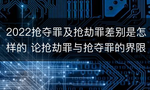2022抢夺罪及抢劫罪差别是怎样的 论抢劫罪与抢夺罪的界限