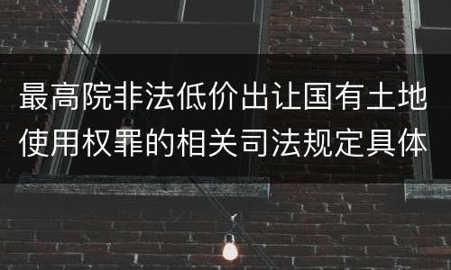 最高院非法低价出让国有土地使用权罪的相关司法规定具体有哪些主要内容