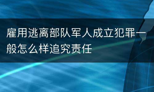 雇用逃离部队军人成立犯罪一般怎么样追究责任