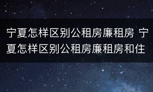 宁夏怎样区别公租房廉租房 宁夏怎样区别公租房廉租房和住宅