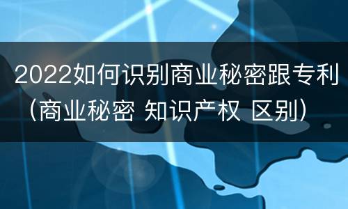 2022如何识别商业秘密跟专利（商业秘密 知识产权 区别）