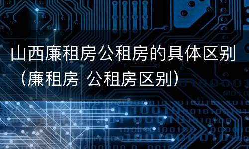 山西廉租房公租房的具体区别（廉租房 公租房区别）