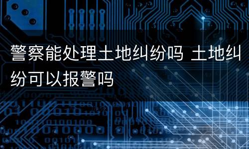 警察能处理土地纠纷吗 土地纠纷可以报警吗