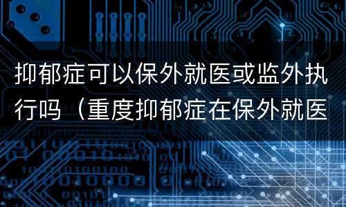 抑郁症可以保外就医或监外执行吗（重度抑郁症在保外就医之内吗）