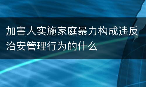 加害人实施家庭暴力构成违反治安管理行为的什么