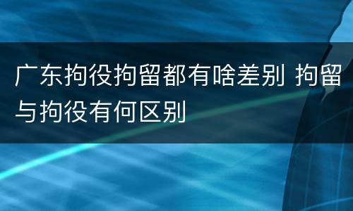 广东拘役拘留都有啥差别 拘留与拘役有何区别