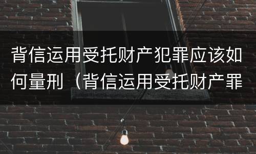 背信运用受托财产犯罪应该如何量刑（背信运用受托财产罪中的犯罪主体包括）