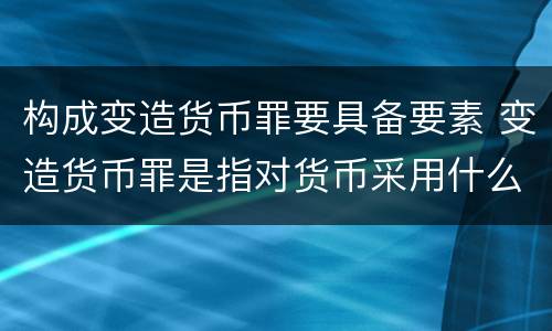 构成变造货币罪要具备要素 变造货币罪是指对货币采用什么方法