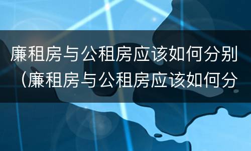 廉租房与公租房应该如何分别（廉租房与公租房应该如何分别出租）