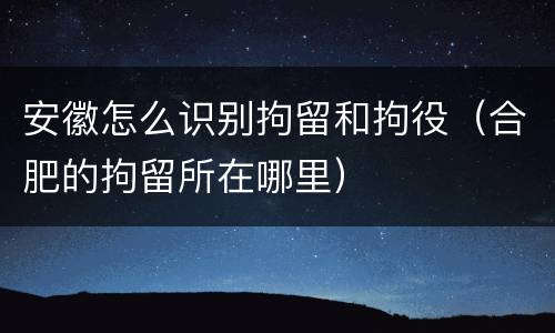 安徽怎么识别拘留和拘役（合肥的拘留所在哪里）