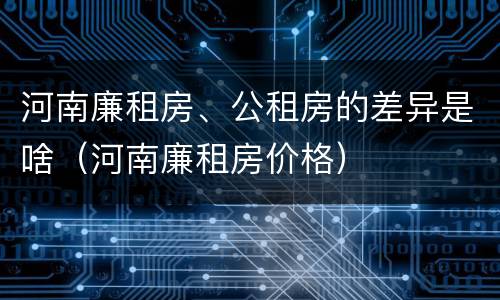 河南廉租房、公租房的差异是啥（河南廉租房价格）